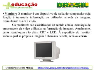 • Monitor: O monitor é um dispositivo de saída do computador cuja
função é transmitir informação ao utilizador através da imagem,
estimulando assim a visão.
        Os monitores são classificados de acordo com a tecnologia de
amostragem de vídeo utilizada na formação da imagem. Atualmente,
essas tecnologias são duas: CRT e LCD. À superfície do monitor
sobre a qual se projeta a imagem é chamada de tela, ecrã ou écran.




  Oficineira: Mayara Mônica - https://sites.google.com/site/arquivosdeinformatica/
 