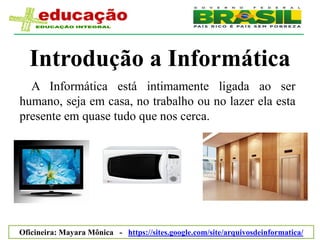 Introdução a Informática
  A Informática está intimamente ligada ao ser
humano, seja em casa, no trabalho ou no lazer ela esta
presente em quase tudo que nos cerca.




Oficineira: Mayara Mônica - https://sites.google.com/site/arquivosdeinformatica/
 
