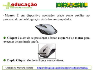 • Mouse:  É um dispositivo apontador usado como auxiliar no
processo de entrada/digitação de dados no computador.




   Clique: é o ato de se pressionar o botão esquerdo do mouse para
executar determinada tarefa.




  Duplo Clique: são dois cliques consecutivos.

 Oficineira: Mayara Mônica - https://sites.google.com/site/arquivosdeinformatica/
 