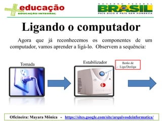 Ligando o computador
   Agora que já reconhecemos os componentes de um
computador, vamos aprender a ligá-lo. Observem a sequência:


     Tomada                             Estabilizador          Botão de
                                                             Liga/Desliga




Oficineira: Mayara Mônica - https://sites.google.com/site/arquivosdeinformatica/
 