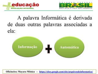 A palavra Informática é derivada
 de duas outras palavras associadas a
 ela:

           Informação                                         Automática




                              Mayara Mônica Santana e Silva
Oficineira: Mayara Mônica - https://sites.google.com/site/arquivosdeinformatica/
 