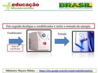 Em seguida desligue o estabilizador e retire a tomada da energia.

 Estabilizador                                 Tomada



     Botão de
   Liga/Desliga




Oficineira: Mayara Mônica - https://sites.google.com/site/arquivosdeinformatica/
 