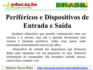 Periféricos e Dispositivos de
      Entrada e Saída
     Qualquer dispositivo que permite comunicação entre um
sistema e si mesmo, mas não é operado diretamente pelo
sistema é chamado periférico. Todas estas partes estão
conectadas (externamente) através de cabos.
     Dispositivo de entrada são dispositivos que fornecem
dados para operações em um programa, ou seja, fornecem
informações ao computador. São exemplos: teclado, mouse,
caneta ótica, scanner e etc.

Oficineira: Mayara Mônica - https://sites.google.com/site/arquivosdeinformatica/
 