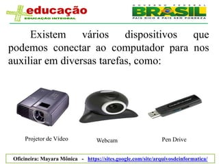 Existem vários dispositivos que
podemos conectar ao computador para nos
auxiliar em diversas tarefas, como:




    Projetor de Vídeo             Webcam                     Pen Drive


Oficineira: Mayara Mônica - https://sites.google.com/site/arquivosdeinformatica/
 