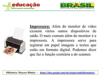 Impressora: Além do monitor de vídeo
                     existem vários outros dispositivos de
                     saída. O mais comum além do monitor é a
                     impressora. A impressora serve para
                     registrar em papel imagens e textos que
                     estão em formato digital. Podemos dizer
                     que faz a função contrária a do scanner.



Oficineira: Mayara Mônica - https://sites.google.com/site/arquivosdeinformatica/
 