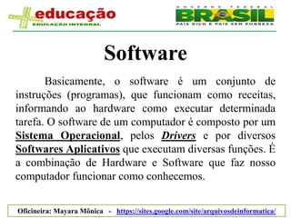 Software
       Basicamente, o software é um conjunto de
instruções (programas), que funcionam como receitas,
informando ao hardware como executar determinada
tarefa. O software de um computador é composto por um
Sistema Operacional, pelos Drivers e por diversos
Softwares Aplicativos que executam diversas funções. É
a combinação de Hardware e Software que faz nosso
computador funcionar como conhecemos.

Oficineira: Mayara Mônica - https://sites.google.com/site/arquivosdeinformatica/
 
