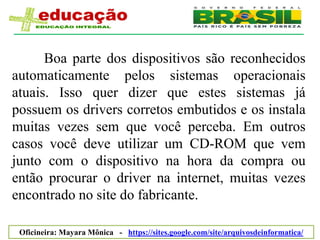 Boa parte dos dispositivos são reconhecidos
automaticamente pelos sistemas operacionais
atuais. Isso quer dizer que estes sistemas já
possuem os drivers corretos embutidos e os instala
muitas vezes sem que você perceba. Em outros
casos você deve utilizar um CD-ROM que vem
junto com o dispositivo na hora da compra ou
então procurar o driver na internet, muitas vezes
encontrado no site do fabricante.

 Oficineira: Mayara Mônica - https://sites.google.com/site/arquivosdeinformatica/
 