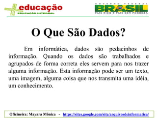 O Que São Dados?
      Em informática, dados são pedacinhos de
informação. Quando os dados são trabalhados e
agrupados de forma correta eles servem para nos trazer
alguma informação. Esta informação pode ser um texto,
uma imagem, alguma coisa que nos transmita uma idéia,
um conhecimento.



Oficineira: Mayara Mônica - https://sites.google.com/site/arquivosdeinformatica/
 