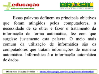 Essas palavras definem os principais objetivos
que foram atingidos pelos computadores, a
necessidade de se obter e fazer o tratamento da
informação de forma automática, fez com que
surgisse justamente esta palavra. O meio mais
comum da utilização de informática são os
computadores que tratam informações de maneira
automática. Informática é a informação automática
de dados.

 Oficineira: Mayara Mônica - https://sites.google.com/site/arquivosdeinformatica/
 