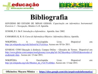 Bibliografia
GOVERNO DO ESTADO DE MINAS GERAIS. Capacitação em informática Instrumental:
Exercício 1 – Navegação, Módulo I e II. Apostila.

JUNIOR, P. J. De F. Introdução a Informática. Apostila. Ano: 2002.

CAMARGO, K. R. O. Curso de Informática Objetivo: Informática Básica. Apostila.

WIKIPÉDIA.               A         Enciclopédia        Livre.          Disponível   em:
http://pt.wikipedia.org/wiki/Inform%C3%A1tica. Acesso em: 05 fev 2011.

GFARIAS. COM Educação à distância. Campus Online – Glossário de Termos Disponível em:
http://www.gfarias.com/campus/mod/glossary/view.php?id=3627&sortkey=UPDATE&sortorder=d
esc&mode=date. Acesso em: 13 mar 2011.

WIKIPÉDIA.               A         Enciclopédia      Livre.        Disponível       em:
http://pt.wikipedia.org/wiki/Monitor_de_v%C3%ADdeo. Acesso em: 13 mar 2011.



Oficineira: Mayara Mônica - https://sites.google.com/site/arquivosdeinformatica/
 
