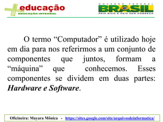 O termo ―Computador‖ é utilizado hoje
em dia para nos referirmos a um conjunto de
componentes que juntos, formam a
―máquina‖ que          conhecemos. Esses
componentes se dividem em duas partes:
Hardware e Software.


Oficineira: Mayara Mônica - https://sites.google.com/site/arquivosdeinformatica/
 