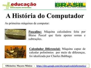 A História do Computador
As primeiras máquinas de computar:

                      Pascaline: Máquina calculadora feita por
                      Blaise Pascal que fazia apenas somas e
                      subtrações.


                       Calculador Diferencial: Máquina capaz de
                       calcular polinômios por meio de diferenças,
                       foi idealizada por Charles Babbage.


Oficineira: Mayara Mônica - https://sites.google.com/site/arquivosdeinformatica/
 