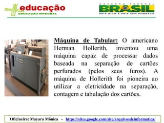 Máquina de Tabular: O americano
                        Herman Hollerith, inventou uma
                        máquina capaz de processar dados
                        baseada na separação de cartões
                        perfurados (pelos seus furos). A
                        máquina de Hollerith foi pioneira ao
                        utilizar a eletricidade na separação,
                        contagem e tabulação dos cartões.


Oficineira: Mayara Mônica - https://sites.google.com/site/arquivosdeinformatica/
 