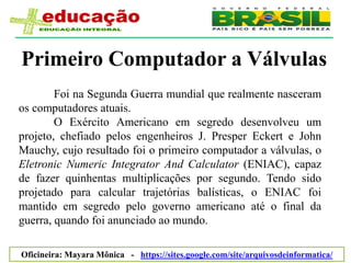 Primeiro Computador a Válvulas
        Foi na Segunda Guerra mundial que realmente nasceram
os computadores atuais.
        O Exército Americano em segredo desenvolveu um
projeto, chefiado pelos engenheiros J. Presper Eckert e John
Mauchy, cujo resultado foi o primeiro computador a válvulas, o
Eletronic Numeric Integrator And Calculator (ENIAC), capaz
de fazer quinhentas multiplicações por segundo. Tendo sido
projetado para calcular trajetórias balísticas, o ENIAC foi
mantido em segredo pelo governo americano até o final da
guerra, quando foi anunciado ao mundo.

                              Mayara Mônica Santana e Silva
Oficineira: Mayara Mônica - https://sites.google.com/site/arquivosdeinformatica/
 