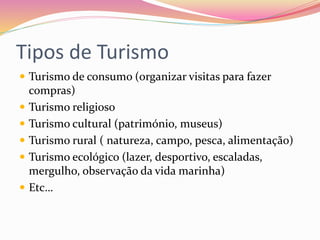 Tipos de Turismo
 Turismo de consumo (organizar visitas para fazer
compras)
 Turismo religioso
 Turismo cultural (património, museus)
 Turismo rural ( natureza, campo, pesca, alimentação)
 Turismo ecológico (lazer, desportivo, escaladas,
mergulho, observação da vida marinha)
 Etc…
 