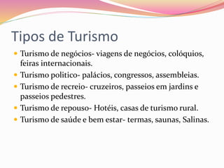 Tipos de Turismo
 Turismo de negócios- viagens de negócios, colóquios,
feiras internacionais.
 Turismo politico- palácios, congressos, assembleias.
 Turismo de recreio- cruzeiros, passeios em jardins e
passeios pedestres.
 Turismo de repouso- Hotéis, casas de turismo rural.
 Turismo de saúde e bem estar- termas, saunas, Salinas.
 
