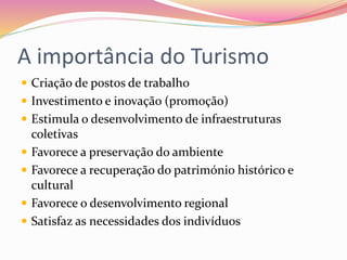 A importância do Turismo
 Criação de postos de trabalho
 Investimento e inovação (promoção)
 Estimula o desenvolvimento de infraestruturas
coletivas
 Favorece a preservação do ambiente
 Favorece a recuperação do património histórico e
cultural
 Favorece o desenvolvimento regional
 Satisfaz as necessidades dos indivíduos
 