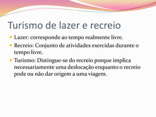 Turismo de lazer e recreio
 Lazer: corresponde ao tempo realmente livre.
 Recreio: Conjunto de atividades exercidas durante o
tempo livre.
 Turismo: Distingue-se do recreio porque implica
necessariamente uma deslocação enquanto o recreio
pode ou não dar origem a uma viagem.
 