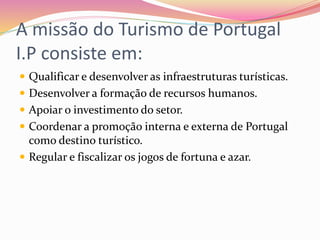 A missão do Turismo de Portugal
I.P consiste em:
 Qualificar e desenvolver as infraestruturas turísticas.
 Desenvolver a formação de recursos humanos.
 Apoiar o investimento do setor.
 Coordenar a promoção interna e externa de Portugal
como destino turístico.
 Regular e fiscalizar os jogos de fortuna e azar.
 