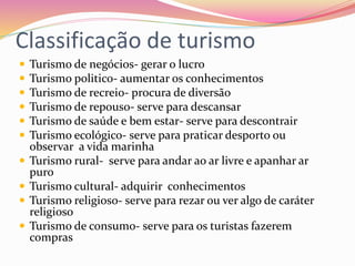 Classificação de turismo
 Turismo de negócios- gerar o lucro
 Turismo politico- aumentar os conhecimentos
 Turismo de recreio- procura de diversão
 Turismo de repouso- serve para descansar
 Turismo de saúde e bem estar- serve para descontrair
 Turismo ecológico- serve para praticar desporto ou
observar a vida marinha
 Turismo rural- serve para andar ao ar livre e apanhar ar
puro
 Turismo cultural- adquirir conhecimentos
 Turismo religioso- serve para rezar ou ver algo de caráter
religioso
 Turismo de consumo- serve para os turistas fazerem
compras
 