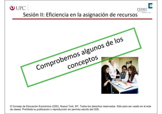 Sesión II: Eficiencia en la asignación de recursos




                                                                               de los
                                    gunos
                                s al s
                              mo pto
                           obe nce
                         pr co
                      Com



© Consejo de Educación Económica (CEE), Nueva York, NY. Todos los derechos reservados. Sólo para ser usado en el aula
de clases. Prohibida su publicación o reproducción sin permiso escrito del CEE.
 