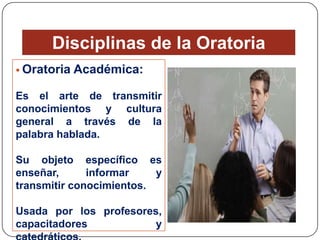 Disciplinas de la Oratoria
 Oratoria

Académica:

Es el arte de transmitir
conocimientos y cultura
general a través de la
palabra hablada.

Su objeto específico es
enseñar,
informar
y
transmitir conocimientos.
Usada por los profesores,
capacitadores
y

 