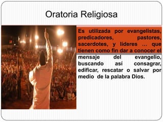 Oratoria Religiosa
Es utilizada por evangelistas,
predicadores,
pastores,
sacerdotes, y líderes … que
tienen como fin dar a conocer el
mensaje
del
evangelio,
buscando
así
consagrar,
edificar, rescatar o salvar por
medio de la palabra Dios.

 