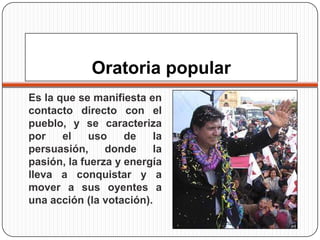 Oratoria popular
Es la que se manifiesta en
contacto directo con el
pueblo, y se caracteriza
por
el
uso
de
la
persuasión,
donde
la
pasión, la fuerza y energía
lleva a conquistar y a
mover a sus oyentes a
una acción (la votación).

 