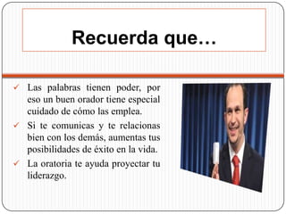 Recuerda que…
 Las palabras tienen poder, por

eso un buen orador tiene especial
cuidado de cómo las emplea.
 Si te comunicas y te relacionas
bien con los demás, aumentas tus
posibilidades de éxito en la vida.
 La oratoria te ayuda proyectar tu
liderazgo.

 