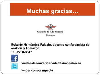 Muchas gracias…

Roberto Hernández Palacio, docente conferencista de
oratoria y liderazgo.
Tel: 2260-3347

facebook.com/oratoriadealtoimpactonica
twitter.com/orimpacto

 