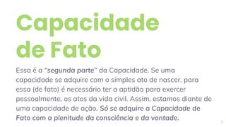 Capacidade
de Fato
Essa é a “segunda parte” da Capacidade. Se uma
capacidade se adquire com o simples ato de nascer, para
essa (de fato) é necessário ter a aptidão para exercer
pessoalmente, os atos da vida civil. Assim, estamos diante de
uma capacidade de ação. Só se adquire a Capacidade de
Fato com a plenitude da consciência e da vontade. 11
 