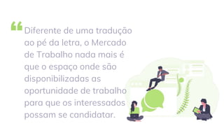 “Diferente de uma tradução
ao pé da letra, o Mercado
de Trabalho nada mais é
que o espaço onde são
disponibilizadas as
oportunidade de trabalho
para que os interessados
possam se candidatar.
 