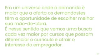 Em um universo onde a demanda é
maior que a oferta os demandastes
têm a oportunidade de escolher melhor
sua mão-de-obra.
É nesse sentido que vemos uma busca
cada vez maior por cursos que possam
diferenciar o currículo e atrair o
interesse do empregador.
22
 