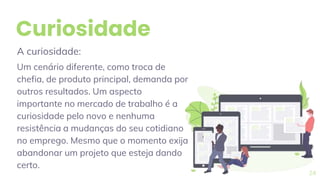 Curiosidade
A curiosidade:
Um cenário diferente, como troca de
chefia, de produto principal, demanda por
outros resultados. Um aspecto
importante no mercado de trabalho é a
curiosidade pelo novo e nenhuma
resistência a mudanças do seu cotidiano
no emprego. Mesmo que o momento exija
abandonar um projeto que esteja dando
certo.
24
 