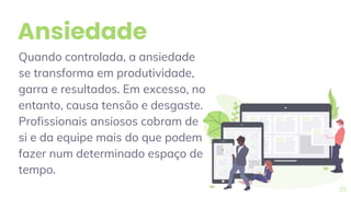 Ansiedade
Quando controlada, a ansiedade
se transforma em produtividade,
garra e resultados. Em excesso, no
entanto, causa tensão e desgaste.
Profissionais ansiosos cobram de
si e da equipe mais do que podem
fazer num determinado espaço de
tempo.
25
 