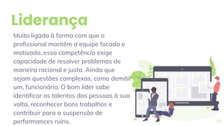 Liderança
Muito ligada à forma com que o
profissional mantém a equipe focada e
motivada, essa competência exige
capacidade de resolver problemas de
maneira racional e justa. Ainda que
sejam questões complexas, como demitir
um, funcionário. O bom líder sabe
identificar os talentos das pessoas à sua
volta, reconhecer bons trabalhos e
contribuir para a suspensão de
performances ruins. 26
 