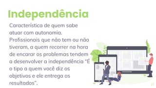 Independência
Característica de quem sabe
atuar com autonomia.
Profissionais que não tem ou não
tiveram, a quem recorrer na hora
de encarar os problemas tendem
a desenvolver a independência “É
o tipo a quem você diz os
objetivos e ele entrega os
resultados”. 27
 