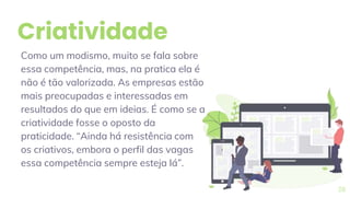 Criatividade
Como um modismo, muito se fala sobre
essa competência, mas, na pratica ela é
não é tão valorizada. As empresas estão
mais preocupadas e interessadas em
resultados do que em ideias. É como se a
criatividade fosse o oposto da
praticidade. “Ainda há resistência com
os criativos, embora o perfil das vagas
essa competência sempre esteja lá”.
28
 