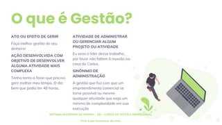 O que é Gestão?
ATIVIDADE DE ADMINISTRAR
OU GERENCIAR ALGUM
PROJETO OU ATIVIDADE
Eu serei o lider desse trabalho,
por favor não faltem à reunião na
casa do Carlos.
SINÔNIMO DE
ADMINISTRAÇÃO
A gestão que faz com que um
empreendimento comercial se
torne possível ou mesmo
qualquer atividade que exija um
mínimo de complexidade em sua
execução
ATO OU EFEITO DE GERIR
Faça melhor gestão do seu
dinheiro!
AÇÃO DESENVOLVIDA COM
OBJETIVO DE DESENVOLVER
ALGUMA ATIVIDADE MAIS
COMPLEXA
Tenho tanto a fazer que preciso
gerir melhor meu tempo. O dia
bem que podia ter 48 horas,
SISTEMA INTENSIDO DE ENSINO – SEI – CURSO DE GESTÃO EMPRESARIAL
Prof. Luan Gonçalves de Lima 3
 