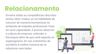 Relacionamento
Envolve todas as competências descritas
acima. Mais: traduz-se na habilidade de
conviver de maneira harmoniosa no
ambiente de trabalho profissional. Para
ter essa capacidade, é preciso observar
a cultura da empresa, entender a
hierarquia além do que está exposto no
organograma, ler nas entrelinhas do
escritório a melhor maneira de se
relacionar com todos.
30
 