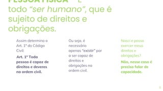 PESSOA FÍSICA – É
todo “ser humano”, que é
sujeito de direitos e
obrigações.
Assim determina o
Art. 1º do Código
Civil:
Art. 1º Toda
pessoa é capaz de
direitos e deveres
na ordem civil.
Ou seja, é
necessário
apenas “existir” par
a ser capaz de
direitos e
obrigações na
ordem civil.
Nasci e posso
exercer meus
direitos e
obrigações?
Não, nesse caso é
precisa falar de
capacidade.
8
 