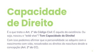 Capacidade
de Direito
É a que trata o Art. 1º do Código Civil. É aquela da existência. Ou
seja, nasceu e “está vivo”? Tem Capacidade de Direito!
Com isso podemos afirmar que a personalidade se adquire com o
nascimento com vida, ressalvados os direitos do nascituro desde a
concepção (Art. 2º do CC).
9
 