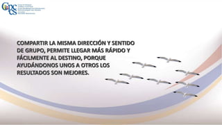 COMPARTIR LA MISMA DIRECCIÓN Y SENTIDO
DE GRUPO, PERMITE LLEGAR MÁS RÁPIDO Y
FÁCILMENTE AL DESTINO, PORQUE
AYUDÁNDONOS UNOS A OTROS LOS
RESULTADOS SON MEJORES.
 