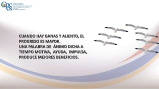 CUANDO HAY GANAS Y ALIENTO, EL
PROGRESO ES MAYOR.
UNA PALABRA DE ÁNIMO DICHA A
TIEMPO MOTIVA, AYUDA, IMPULSA,
PRODUCE MEJORES BENEFICIOS.
 