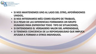 • SI NOS MANTENEMOS UNO AL LADO DEL OTRO, APOYÁNDONOS
UNIDOS,
• SI NOS INTEGRAMOS MÁS COMO EQUIPO DE TRABAJO,
• SI A PESAR DE LAS DIFERENCIAS FORMAMOS UN GRUPO
HUMANO PARA ENFRENTAR TODO TIPO DE SITUACIONES,
• SI ENTENDEMOS EL VERDADERO VALOR DEL APRENDIZAJE,
• SI TENEMOS CONCIENCIA DE LA REPONSABILIDAD QUE IMPLICA
AYUDAR A FORMAR A OTROS INDIVIDUOS.
 