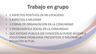 Trabajo en grupo
• 5 ASPECTOS POSITIVOS DE MI LOCALIDAD
• 5 ASPECTOS A MEJORAR
• 1 FORMA DE ORGANIZACIÓN EN LA COMUNIDAD
• 1 PROBLEMÁTICA SOCIAL EN LA COMUNIDAD
• QUE ENTIDAD PUBLICA (DE CONOCERLA) PUEDE AYUDAR A
SOLUCIONAR PROBLEMAS PRESENTDOS O MEJORAR LA
SITUACIÓN ACTUAL
27
 