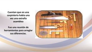 Cuentan que en una
carpinteria había una
vez una extraña
asamblea
Fue una reunión de
herramientas para arreglar
sus diferencias.
 