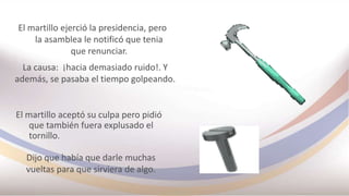 El martillo ejerció la presidencia, pero
la asamblea le notificó que tenia
que renunciar.
La causa: ¡hacia demasiado ruido!. Y
además, se pasaba el tiempo golpeando.
El martillo aceptó su culpa pero pidió
que también fuera explusado el
tornillo.
Dijo que había que darle muchas
vueltas para que sirviera de algo.
 