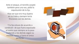Ante el ataque, el tornillo aceptó
también pero una vez, pidió la
expulsusión de la lija.
Hizo ver que era muy áspera
en su trato y siempre tenía
fricciones con los demás.
Y la lija estuvo de acuerdo a
condición de que fuera expulsado
el metro que siempre se la pasa
midiendo a los demás según su
medida, como si fuera el único
perfecto.
 
