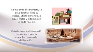En eso entro el carpintero, se
puso delantal inicio su
trabajo. Utilizó el martillo, la
lija, el metro y el tornillo en
un lindo mueble.
Cuando la carpinteria quedó
nuevamente sola, la
asamblea reanudo la
deliberación.
 